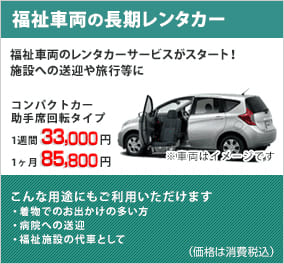 福祉車両の長期レンタカー 福祉車両のレンタカーサービスがスタート!施設への送迎や旅行等に コンパクトカー助手席回転タイプ こんな用途にもご利用頂けます ・着物でのお出かけの多い方 ・病院への送迎 ・福祉施設の代車として
